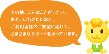 その他、こんなことがしたい、あそこに行きたいなど、ご利用者様のご要望に応じて、さまざまなサポートを承っています。